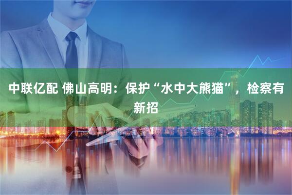 中联亿配 佛山高明：保护“水中大熊猫”，检察有新招