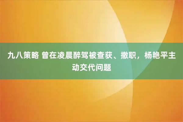 九八策略 曾在凌晨醉驾被查获、撤职，杨艳平主动交代问题