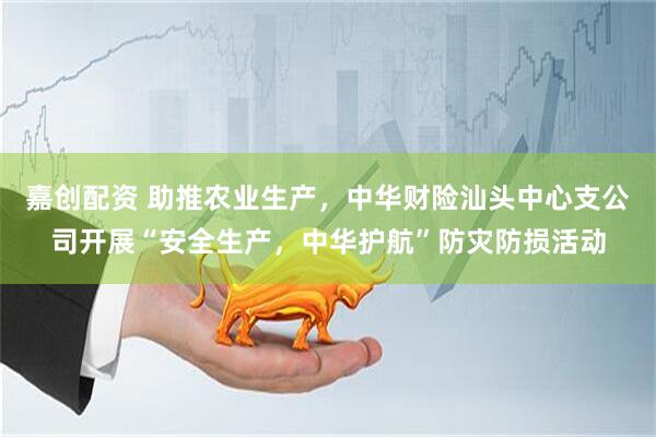 嘉创配资 助推农业生产，中华财险汕头中心支公司开展“安全生产，中华护航”防灾防损活动