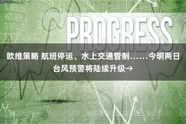 欧维策略 航班停运、水上交通管制……今明两日台风预警将陆续升级→