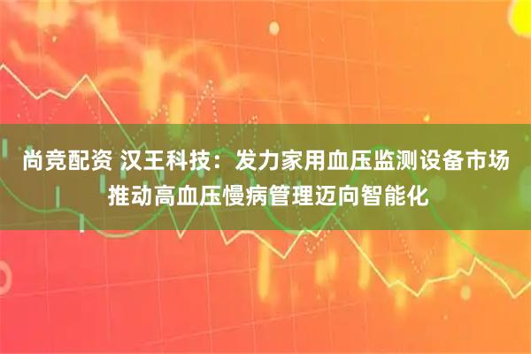 尚竞配资 汉王科技：发力家用血压监测设备市场 推动高血压慢病管理迈向智能化