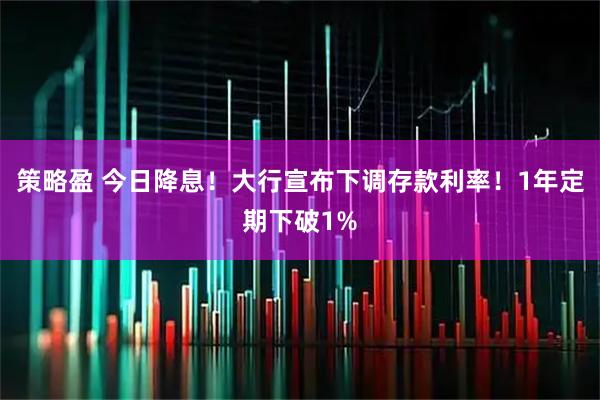 策略盈 今日降息！大行宣布下调存款利率！1年定期下破1%