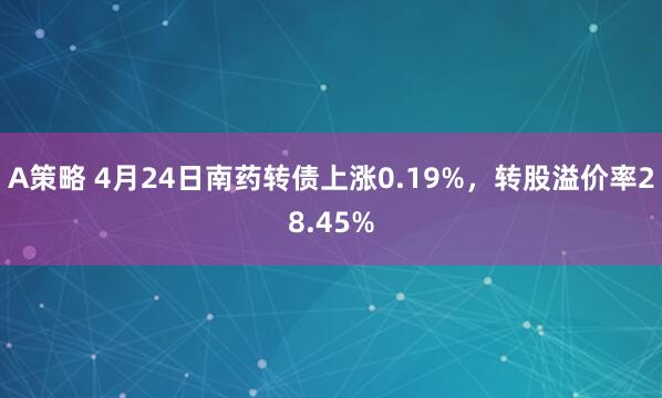 A策略 4月24日南药转债上涨0.19%，转股溢价率28.45%