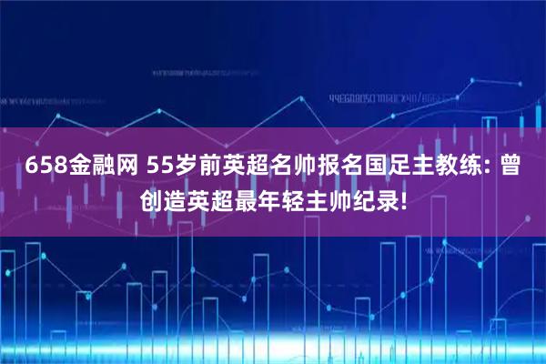 658金融网 55岁前英超名帅报名国足主教练: 曾创造英超最年轻主帅纪录!