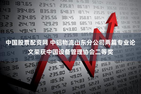 中国股票配资网 中铝物流山东分公司两篇专业论文荣获中国设备管理协会二等奖