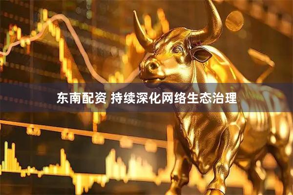东南配资 持续深化网络生态治理