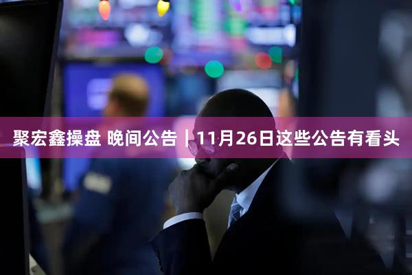 聚宏鑫操盘 晚间公告｜11月26日这些公告有看头