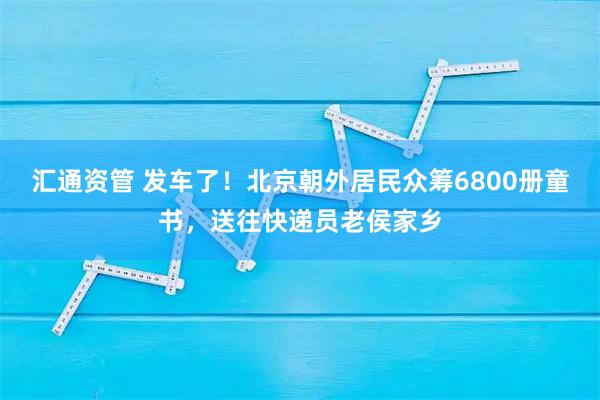 汇通资管 发车了！北京朝外居民众筹6800册童书，送往快递员老侯家乡