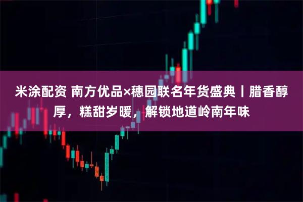 米涂配资 南方优品×穗园联名年货盛典丨腊香醇厚，糕甜岁暖，解锁地道岭南年味