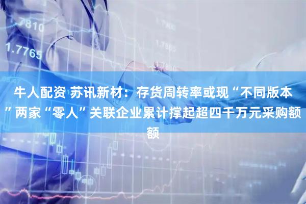 牛人配资 苏讯新材：存货周转率或现“不同版本”两家“零人”关联企业累计撑起超四千万元采购额